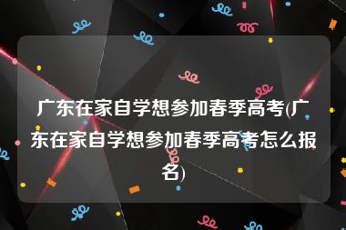 广东在家自学想参加春季高考(广东在家自学想参加春季高考怎么报名)