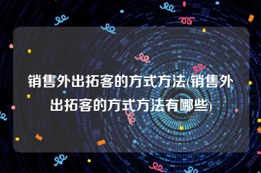 销售外出拓客的方式方法(销售外出拓客的方式方法有哪些)