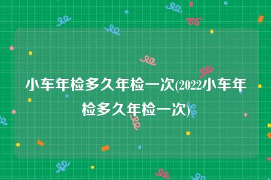 小车年检多久年检一次(2022小车年检多久年检一次)