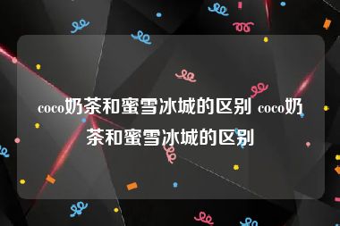 coco奶茶和蜜雪冰城的区别 coco奶茶和蜜雪冰城的区别