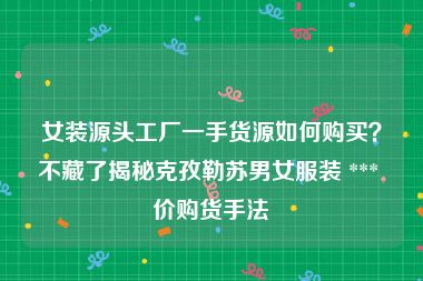 女装源头工厂一手货源如何购买？不藏了揭秘克孜勒苏男女服装 *** 价购货手法