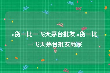 a货一比一飞天茅台批发 a货一比一飞天茅台批发商家