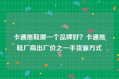 卡通拖鞋哪一个品牌好？卡通拖鞋厂商出厂价之一手货源方式