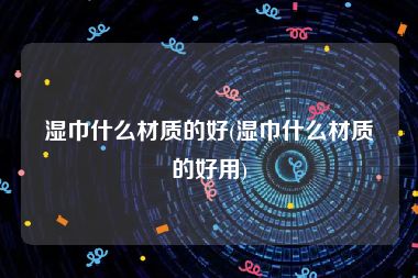 湿巾什么材质的好(湿巾什么材质的好用)