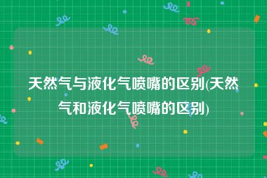 天然气与液化气喷嘴的区别(天然气和液化气喷嘴的区别)