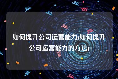 如何提升公司运营能力(如何提升公司运营能力的方法)