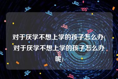 对于厌学不想上学的孩子怎么办(对于厌学不想上学的孩子怎么办呢)