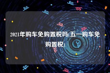 2021年购车免购置税吗(五一购车免购置税)