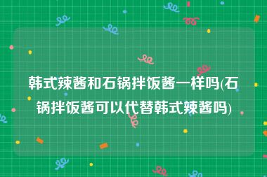 韩式辣酱和石锅拌饭酱一样吗(石锅拌饭酱可以代替韩式辣酱吗)