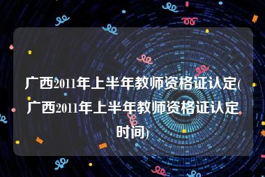 广西2011年上半年教师资格证认定(广西2011年上半年教师资格证认定时间)