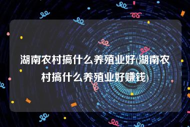 湖南农村搞什么养殖业好(湖南农村搞什么养殖业好赚钱)