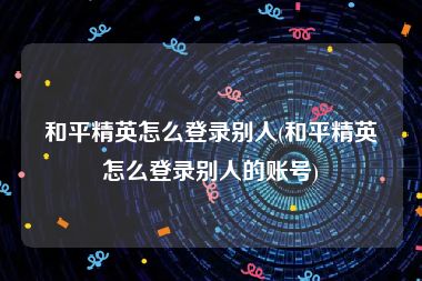 和平精英怎么登录别人(和平精英怎么登录别人的账号)