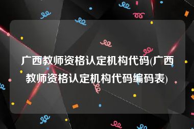 广西教师资格认定机构代码(广西教师资格认定机构代码编码表)