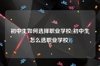 初中生如何选择职业学校(初中生怎么选职业学校)