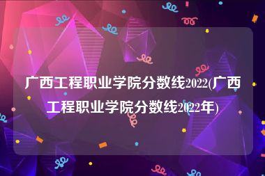 广西工程职业学院分数线2022(广西工程职业学院分数线2022年)