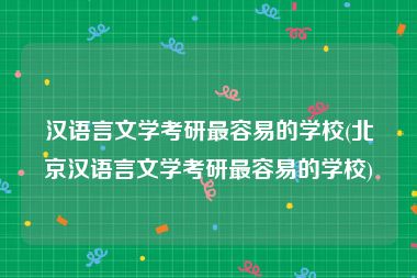 汉语言文学考研最容易的学校(北京汉语言文学考研最容易的学校)