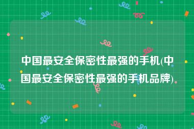 中国最安全保密性最强的手机(中国最安全保密性最强的手机品牌)