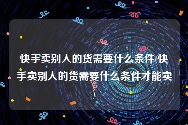 快手卖别人的货需要什么条件(快手卖别人的货需要什么条件才能卖)