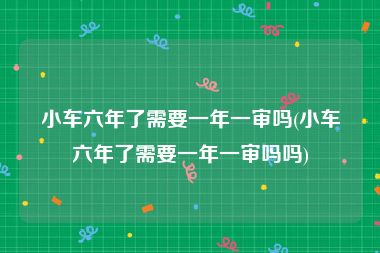 小车六年了需要一年一审吗(小车六年了需要一年一审吗吗)