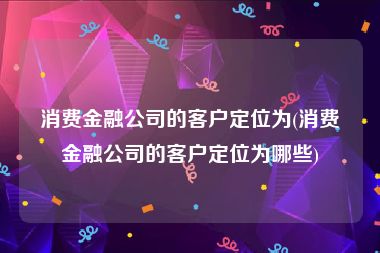 消费金融公司的客户定位为(消费金融公司的客户定位为哪些)