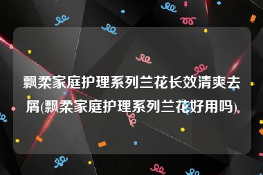 飘柔家庭护理系列兰花长效清爽去屑(飘柔家庭护理系列兰花好用吗)