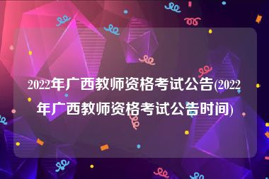 2022年广西教师资格考试公告(2022年广西教师资格考试公告时间)