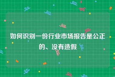 如何识别一份行业市场报告是公正的、没有造假