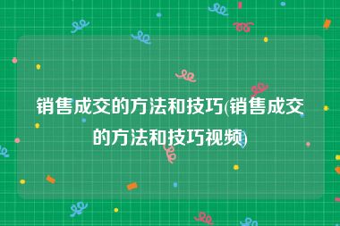 销售成交的方法和技巧(销售成交的方法和技巧视频)