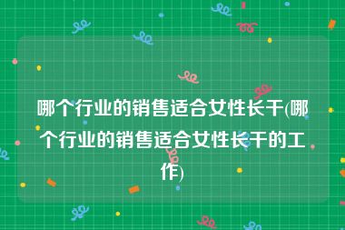 哪个行业的销售适合女性长干(哪个行业的销售适合女性长干的工作)