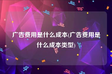 广告费用是什么成本(广告费用是什么成本类型)