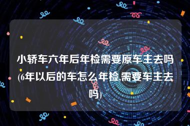 小轿车六年后年检需要原车主去吗(6年以后的车怎么年检,需要车主去吗)