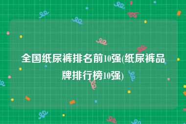 全国纸尿裤排名前10强(纸尿裤品牌排行榜10强)