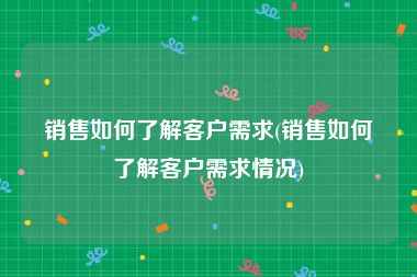 销售如何了解客户需求(销售如何了解客户需求情况)