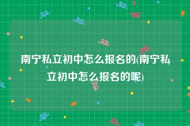 南宁私立初中怎么报名的(南宁私立初中怎么报名的呢)