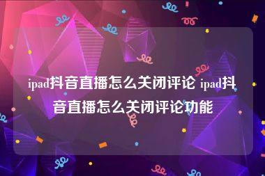 ipad抖音直播怎么关闭评论 ipad抖音直播怎么关闭评论功能