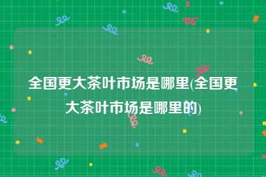 全国更大茶叶市场是哪里(全国更大茶叶市场是哪里的)