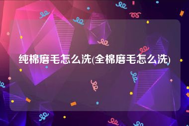 纯棉磨毛怎么洗(全棉磨毛怎么洗)