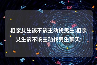 相亲女生该不该主动找男生(相亲女生该不该主动找男生聊天)