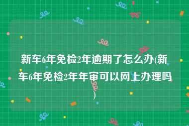 新车6年免检2年逾期了怎么办(新车6年免检2年年审可以网上办理吗)