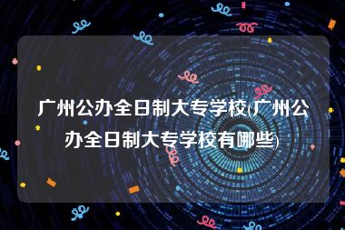 广州公办全日制大专学校(广州公办全日制大专学校有哪些)