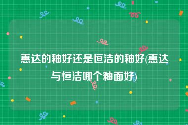 惠达的釉好还是恒洁的釉好(惠达与恒洁哪个釉面好)