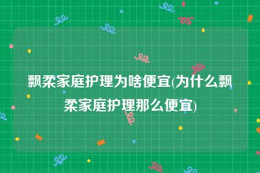 飘柔家庭护理为啥便宜(为什么飘柔家庭护理那么便宜)