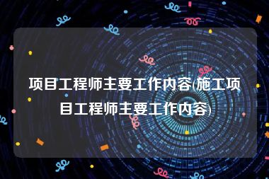 项目工程师主要工作内容(施工项目工程师主要工作内容)