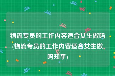 物流专员的工作内容适合女生做吗(物流专员的工作内容适合女生做吗知乎)