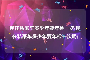 现在私家车多少年要年检一次(现在私家车多少年要年检一次呢)