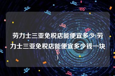 劳力士三亚免税店能便宜多少(劳力士三亚免税店能便宜多少钱一块)