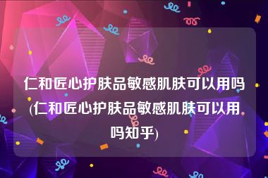 仁和匠心护肤品敏感肌肤可以用吗(仁和匠心护肤品敏感肌肤可以用吗知乎)