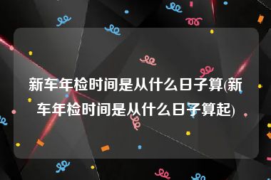 新车年检时间是从什么日子算(新车年检时间是从什么日子算起)