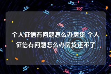 个人征信有问题怎么办房贷 个人征信有问题怎么办房贷还不了