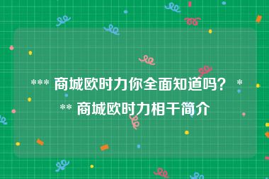  *** 商城欧时力你全面知道吗？ *** 商城欧时力相干简介